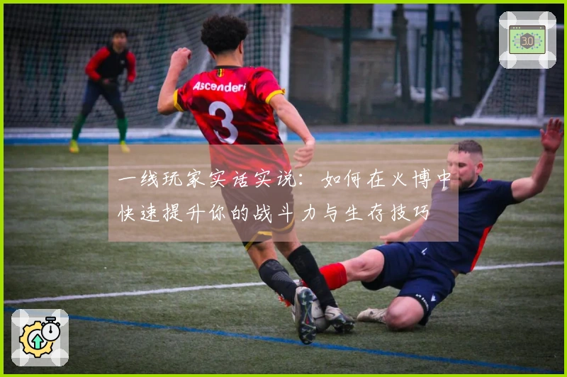一线玩家实话实说：如何在火博中快速提升你的战斗力与生存技巧
