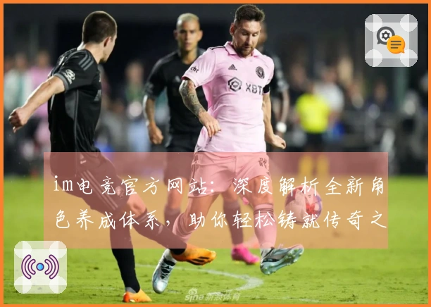 im电竞官方网站：深度解析全新角色养成体系，助你轻松铸就传奇之路