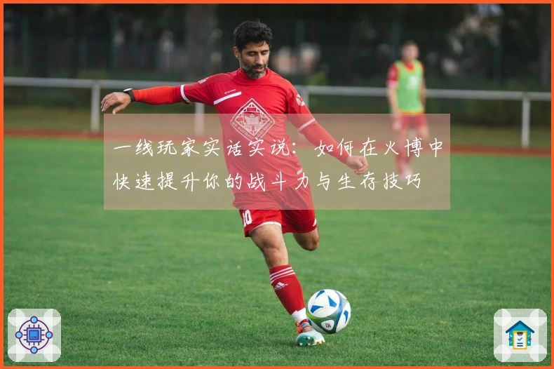一线玩家实话实说：如何在火博中快速提升你的战斗力与生存技巧
